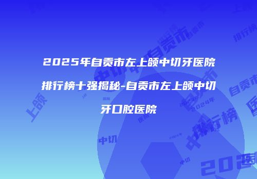 2025年自贡市左上颌中切牙医院排行榜十强揭秘-自贡市左上颌中切牙口腔医院