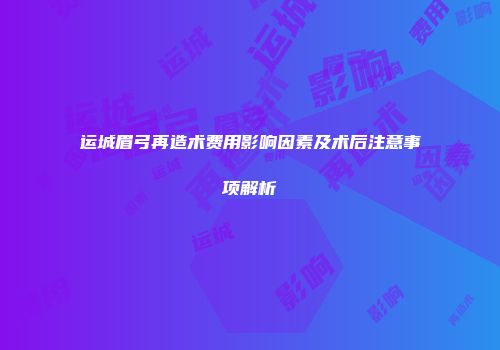 运城眉弓再造术费用影响因素及术后注意事项解析