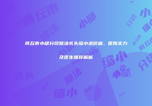 商丘市小部分切除法乳头缩小术价格、医院实力及医生推荐解析