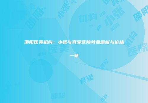 邵阳医美机构：小张与真爱医院特色解析与价格一览