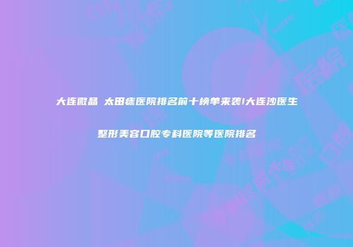 大连微晶袪太田痣医院排名前十榜单来袭!大连沙医生整形美容口腔专科医院等医院排名