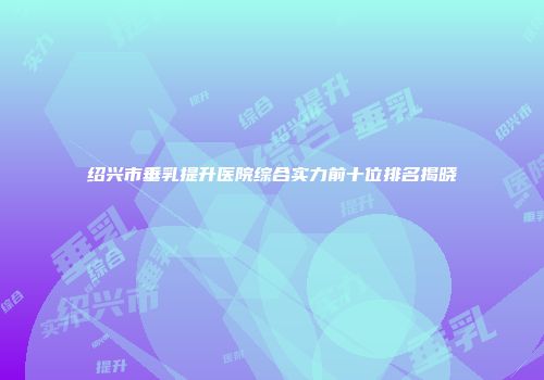 绍兴市垂乳提升医院综合实力前十位排名揭晓