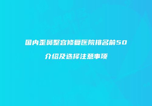 国内歪鼻整容修复医院排名前50介绍及选择注意事项