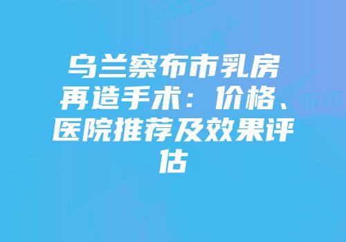 乌兰察布市乳房再造手术：价格、医院推荐及效果评估