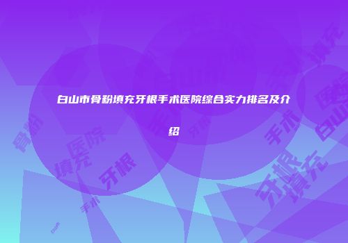 白山市骨粉填充牙根手术医院综合实力排名及介绍
