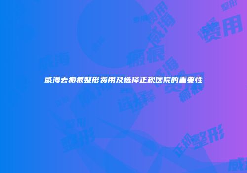 威海去瘢痕整形费用及选择正规医院的重要性