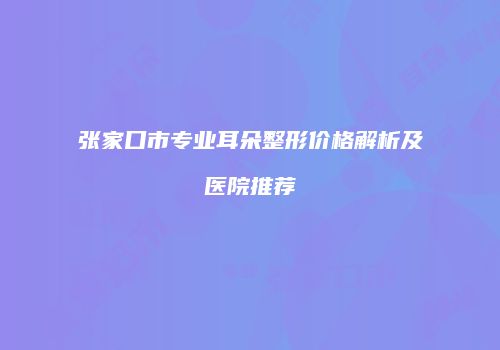 张家口市专业耳朵整形价格解析及医院推荐
