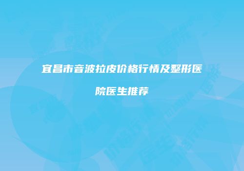 宜昌市音波拉皮价格行情及整形医院医生推荐
