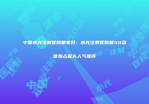 中国水光注射医院哪家好：水光注射医院前50名谁独占鳌头人气推荐