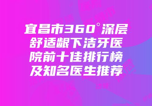 宜昌市360°深层舒适龈下洁牙医院前十佳排行榜及知名医生推荐