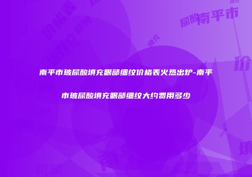 南平市玻尿酸填充眼部细纹价格表火热出炉-南平市玻尿酸填充眼部细纹大约费用多少