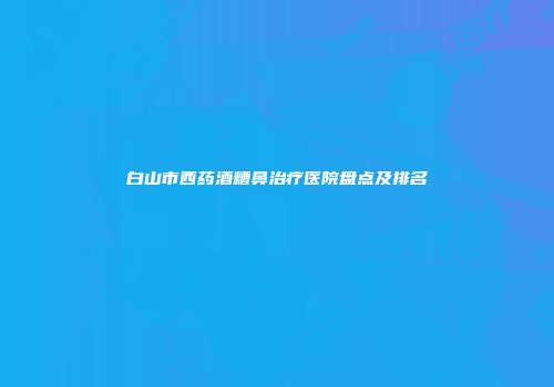 白山市西药酒糟鼻治疗医院盘点及排名