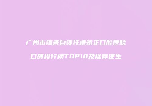 广州市陶瓷自锁托槽矫正口腔医院口碑排行榜TOP10及推荐医生
