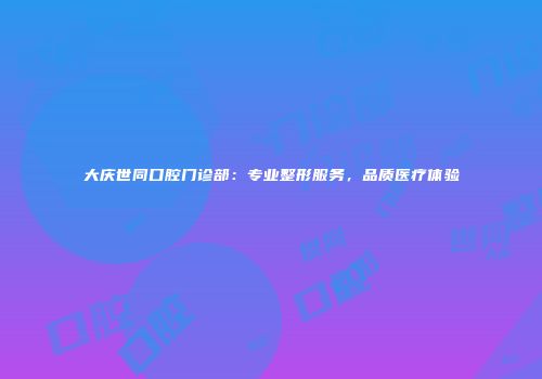 大庆世同口腔门诊部：专业整形服务，品质医疗体验