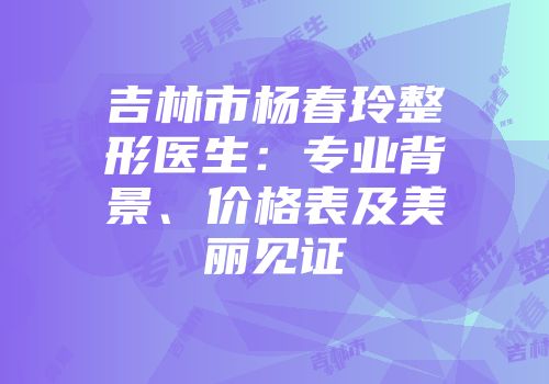 吉林市杨春玲整形医生：专业背景、价格表及美丽见证