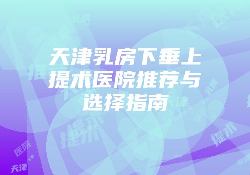天津乳房下垂上提术医院推荐与选择指南