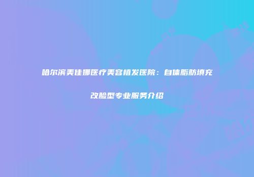 哈尔滨美佳娜医疗美容植发医院：自体脂肪填充改脸型专业服务介绍