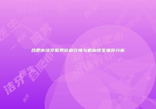 合肥市洁牙服务价格行情与机构医生推荐分析