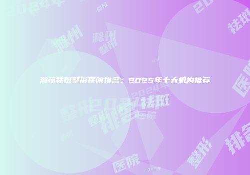 滁州祛斑整形医院排名：2025年十大机构推荐