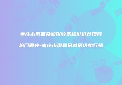 枣庄市假耳朵畸形收费标准推荐项目热门曝光-枣庄市假耳朵畸形价格行情