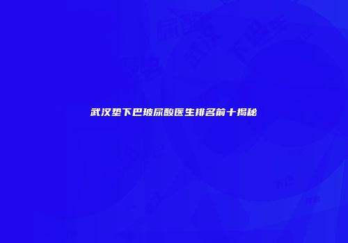 武汉垫下巴玻尿酸医生排名前十揭秘