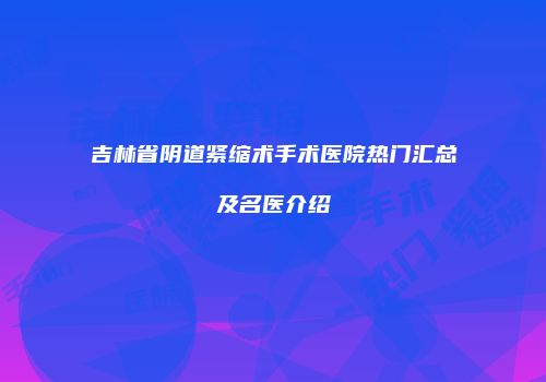 吉林省阴道紧缩术手术医院热门汇总及名医介绍