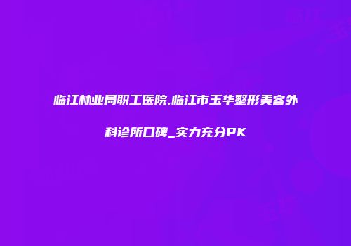 临江林业局职工医院,临江市玉华整形美容外科诊所口碑_实力充分PK