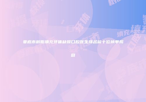 娄底市树脂填充牙体缺损口腔医生排名前十位榜单揭晓