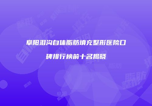 阜阳泪沟自体脂肪填充整形医院口碑排行榜前十名揭晓
