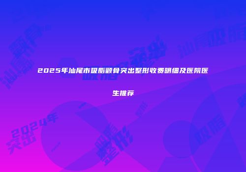 2025年汕尾市吸脂颧骨突出整形收费明细及医院医生推荐