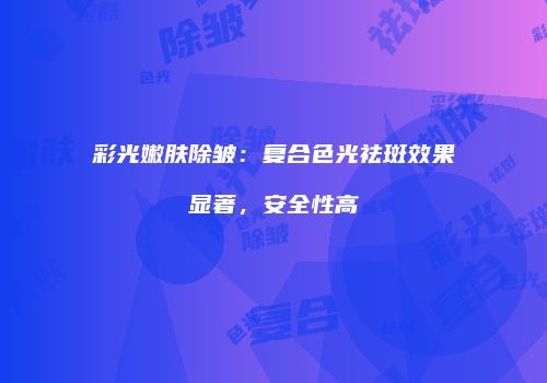 彩光嫩肤除皱：复合色光祛斑效果显著，安全性高