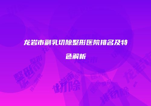 龙岩市副乳切除整形医院排名及特色解析