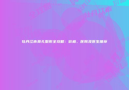 牡丹江市鼻孔整形全攻略：价格、医院及医生推荐