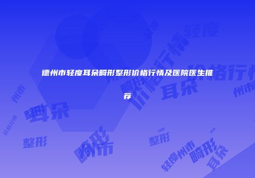 德州市轻度耳朵畸形整形价格行情及医院医生推荐