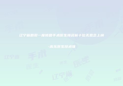 辽宁省唇裂一度修复手术医生排名前十位无悬念上榜-高乐医生技术强