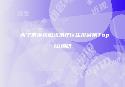 西宁市近视激光治疗医生排名榜Top10揭晓