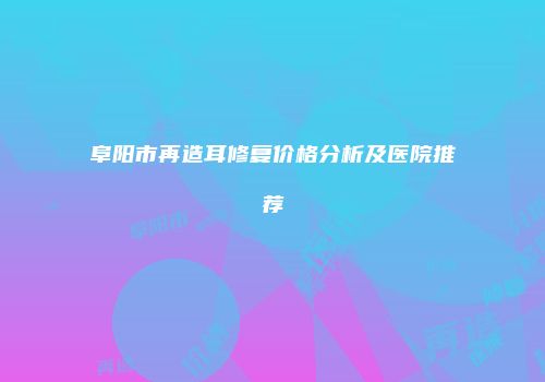 阜阳市再造耳修复价格分析及医院推荐