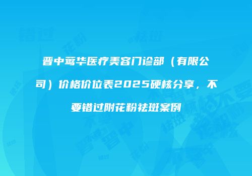 晋中莺华医疗美容门诊部（有限公司）价格价位表2025硬核分享，不要错过附花粉祛斑案例