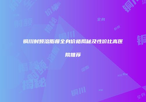 铜川射频溶脂瘦全身价格揭秘及性价比高医院推荐