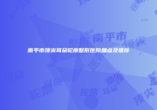 南平市顶尖耳朵轮廓整形医院盘点及推荐