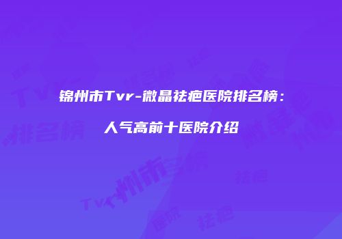 锦州市Tvr-微晶祛疤医院排名榜：人气高前十医院介绍