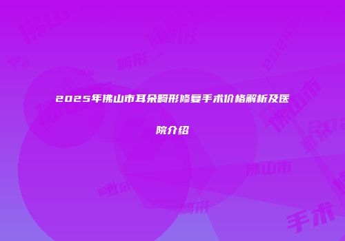2025年佛山市耳朵畸形修复手术价格解析及医院介绍