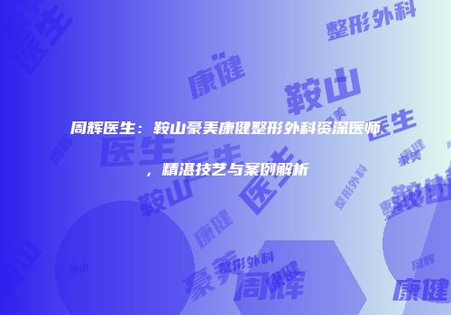 周辉医生：鞍山豪美康健整形外科资深医师，精湛技艺与案例解析