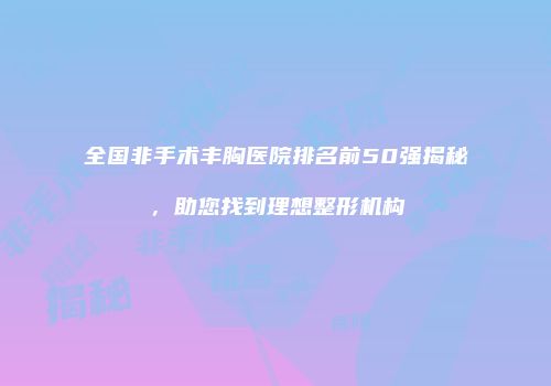 全国非手术丰胸医院排名前50强揭秘，助您找到理想整形机构