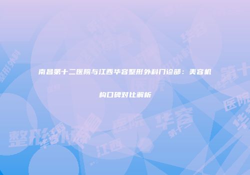 南昌第十二医院与江西华容整形外科门诊部：美容机构口碑对比解析