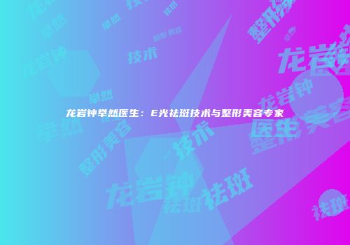 龙岩钟举然医生：E光祛斑技术与整形美容专家