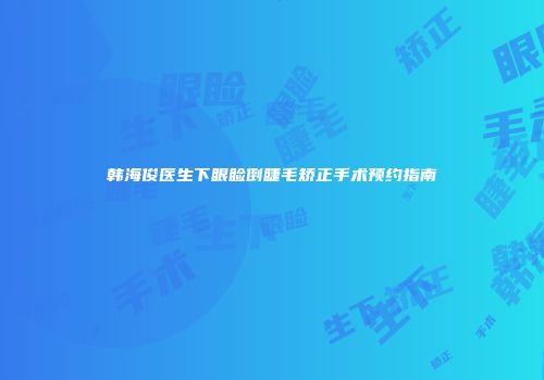 韩海俊医生下眼睑倒睫毛矫正手术预约指南