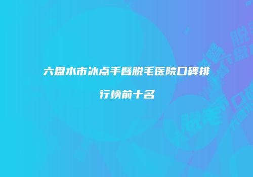 六盘水市冰点手臂脱毛医院口碑排行榜前十名
