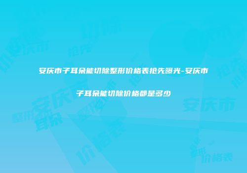 安庆市子耳朵能切除整形价格表抢先曝光-安庆市子耳朵能切除价格都是多少