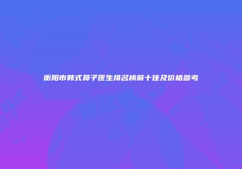 衡阳市韩式鼻子医生排名榜前十佳及价格参考